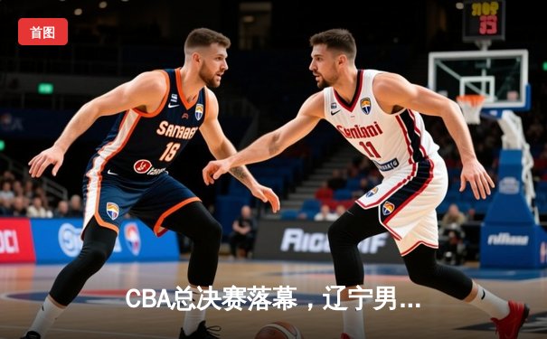CBA总决赛落幕，辽宁男篮三连冠铸就王朝 郭艾伦荣膺FMVP