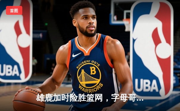 雄鹿加时险胜篮网，字母哥狂砍44分率队捍卫主场
