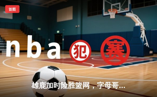 雄鹿加时险胜篮网，字母哥44分14篮板上演逆转好戏